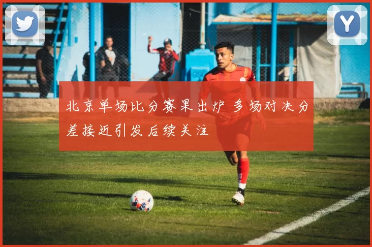 北京单场比分赛果出炉 多场对决分差接近引发后续关注