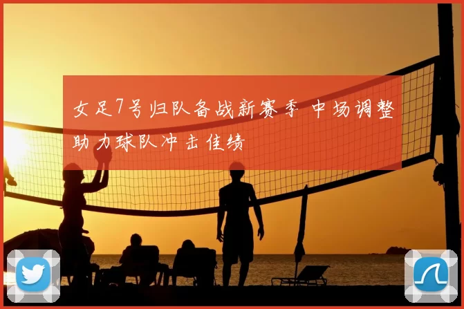 女足7号归队备战新赛季 中场调整助力球队冲击佳绩