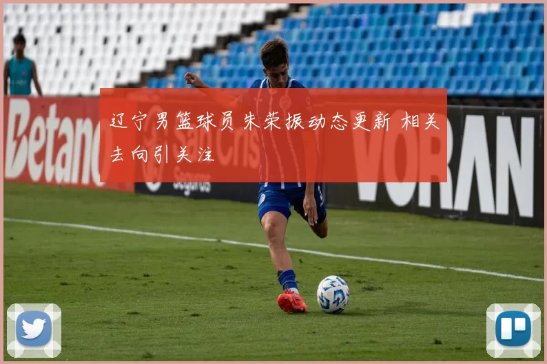 辽宁男篮球员朱荣振动态更新 相关去向引关注