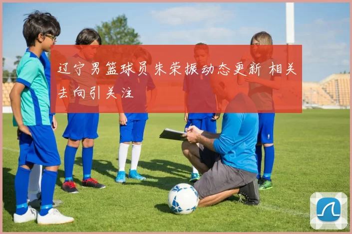 辽宁男篮球员朱荣振动态更新 相关去向引关注