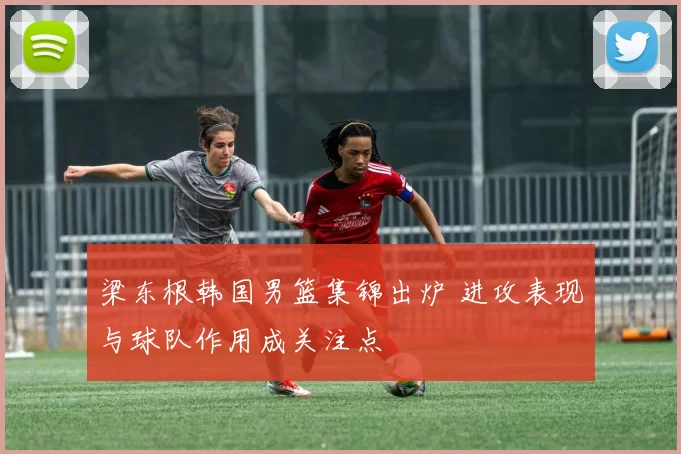 梁东根韩国男篮集锦出炉 进攻表现与球队作用成关注点