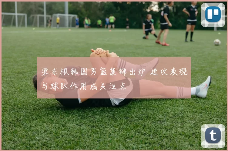 梁东根韩国男篮集锦出炉 进攻表现与球队作用成关注点