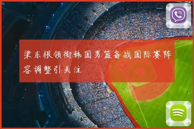 梁东根领衔韩国男篮备战国际赛阵容调整引关注