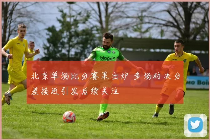 北京单场比分赛果出炉 多场对决分差接近引发后续关注