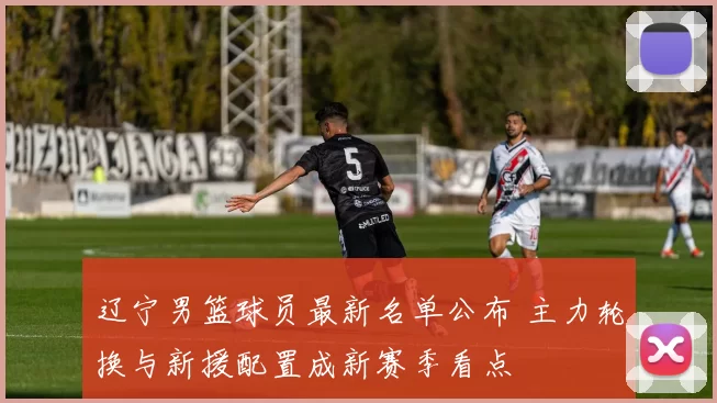 辽宁男篮球员最新名单公布 主力轮换与新援配置成新赛季看点