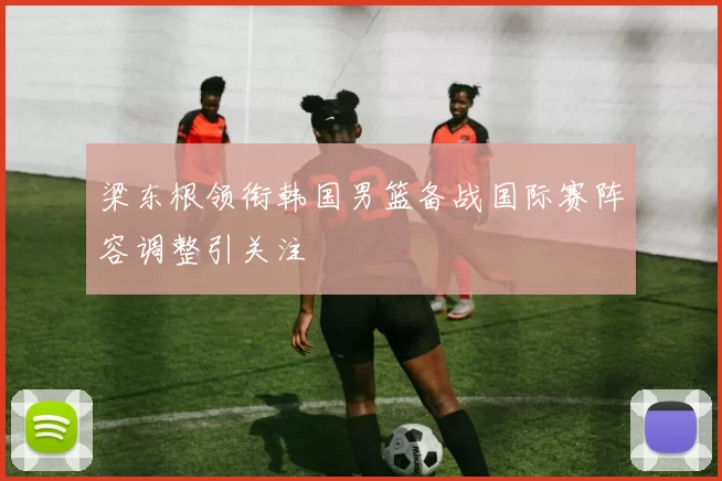 梁东根领衔韩国男篮备战国际赛阵容调整引关注
