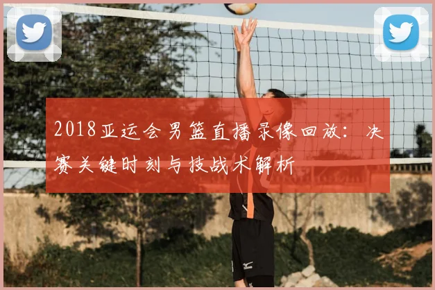 2018亚运会男篮直播录像回放：决赛关键时刻与技战术解析