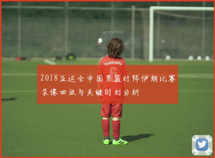 2018亚运会中国男篮对阵伊朗比赛录像回放与关键时刻分析