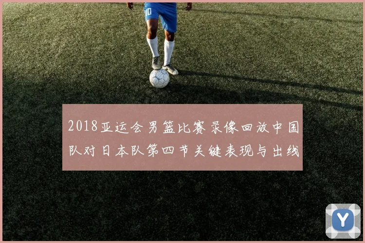2018亚运会男篮比赛录像回放中国队对日本队第四节关键表现与出线