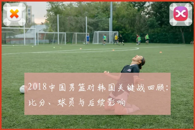 2018中国男篮对韩国关键战回顾：比分、球员与后续影响