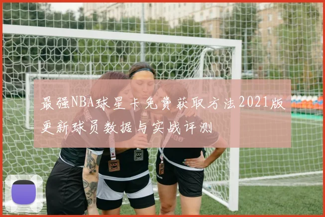 最强NBA球星卡免费获取方法2021版更新球员数据与实战评测