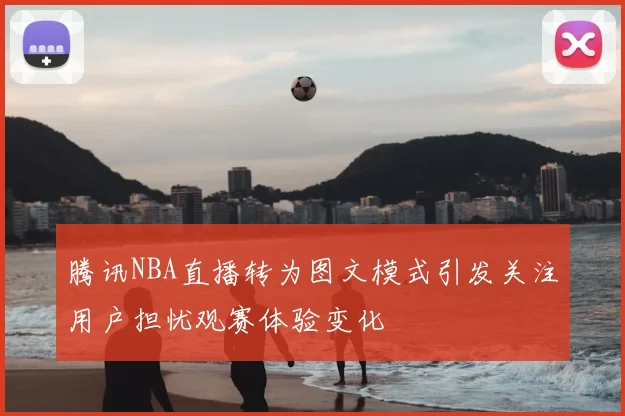 腾讯NBA直播转为图文模式引发关注用户担忧观赛体验变化