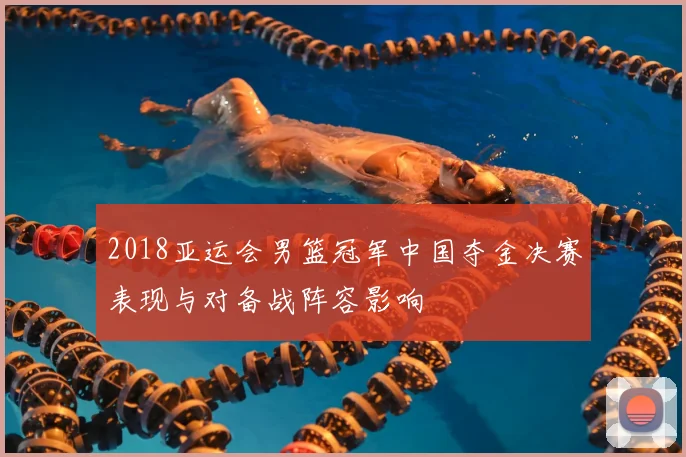 2018亚运会男篮冠军中国夺金决赛表现与对备战阵容影响