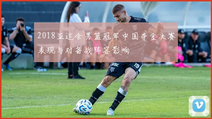 2018亚运会男篮冠军中国夺金决赛表现与对备战阵容影响